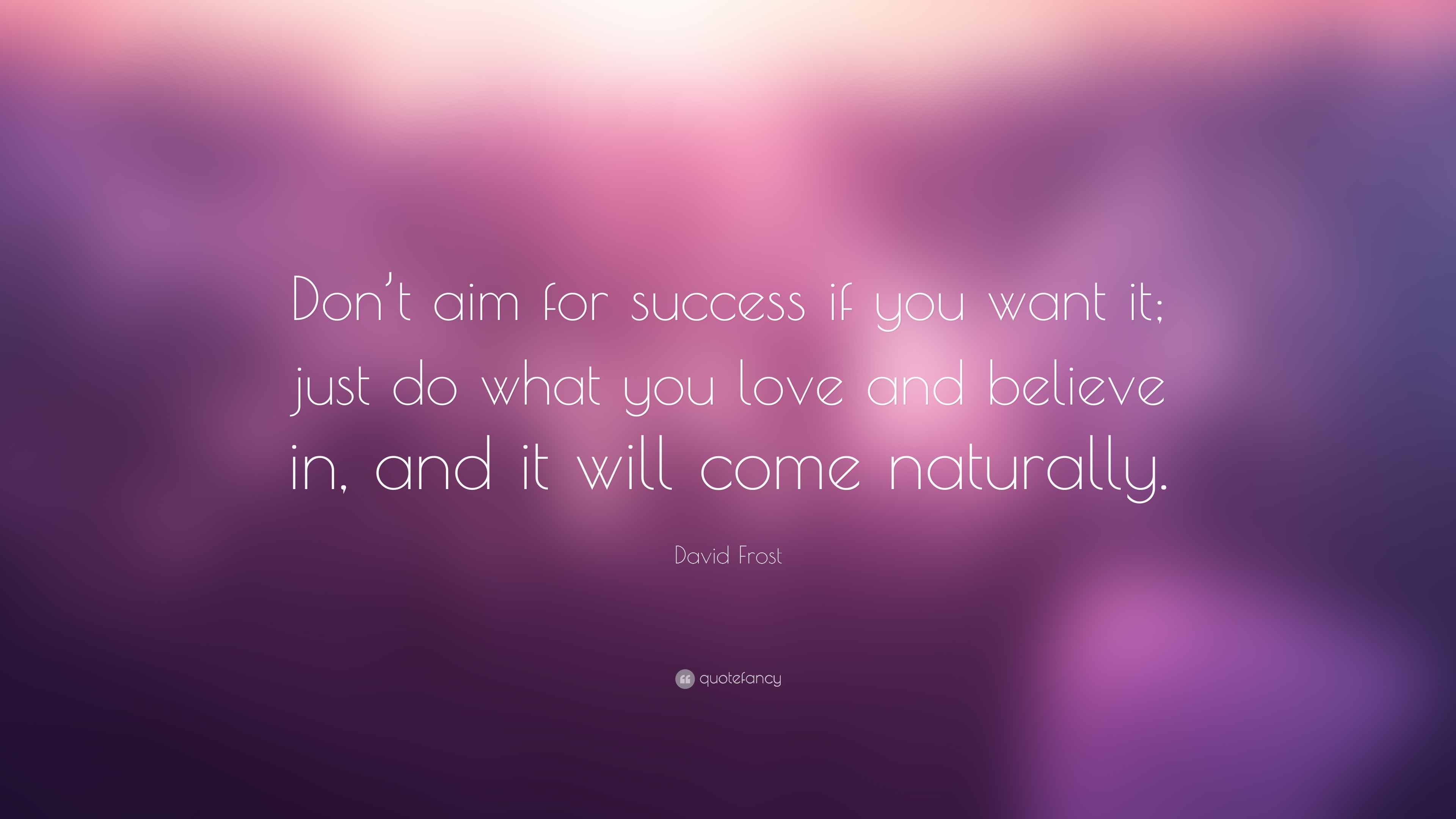 Don’t aim for success if you want it; just do what you love and believe in, and it will come naturally. – David Frost
